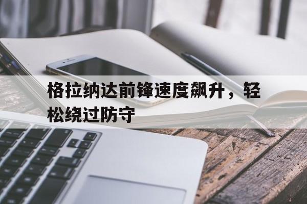 格拉纳达前锋速度飙升，轻松绕过防守